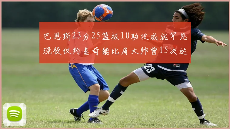 巴恩斯23分25篮板10助攻成就罕见现役仅约基奇能比肩大帅曾15次达成此壮举