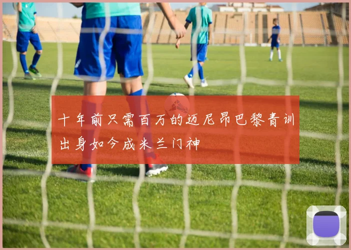 十年前只需百万的迈尼昂巴黎青训出身如今成米兰门神