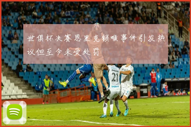 世俱杯决赛恩里克锁喉事件引发热议但至今未受处罚