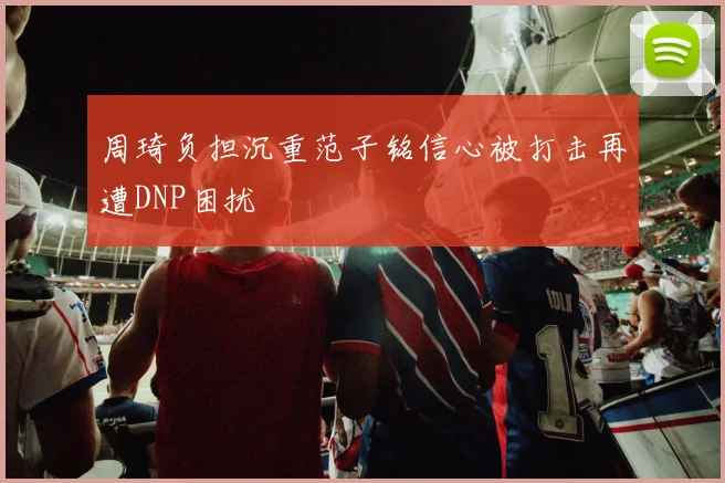 周琦负担沉重范子铭信心被打击再遭DNP困扰