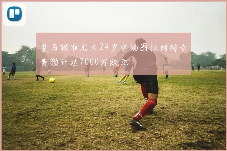 皇马瞄准尤文24岁中场图拉姆转会费预计达7000万欧元