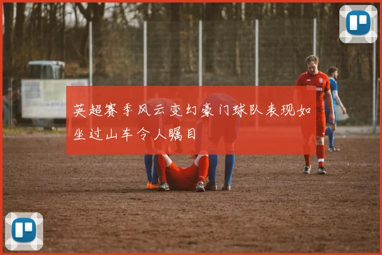 英超赛季风云变幻豪门球队表现如坐过山车令人瞩目