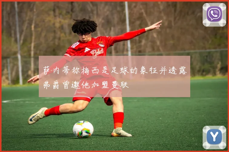 萨内蒂称梅西是足球的象征并透露弗爵曾邀他加盟曼联