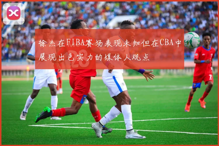 徐杰在FIBA赛场表现未知但在CBA中展现出色实力的媒体人观点
