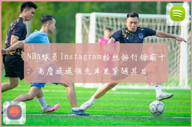 NBA球员Instagram粉丝排行榜前十：老詹遥遥领先库里紧随其后