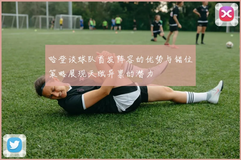 哈登谈球队首发阵容的优势与错位策略展现天赋异禀的潜力