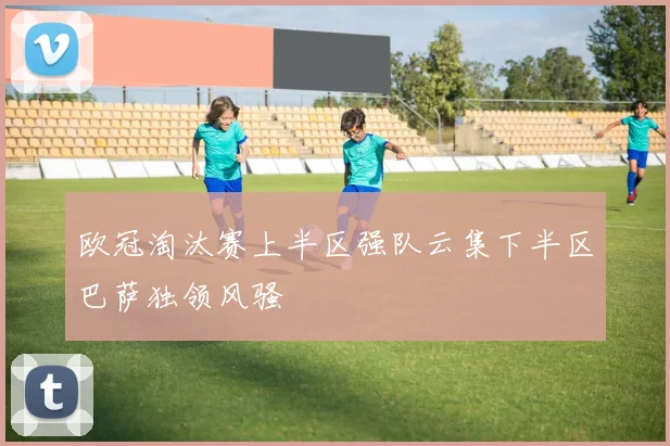 欧冠淘汰赛上半区强队云集下半区巴萨独领风骚
