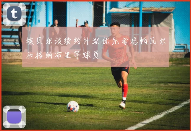 埃贝尔谈续约计划优先考虑帕瓦尔和格纳布里等球员