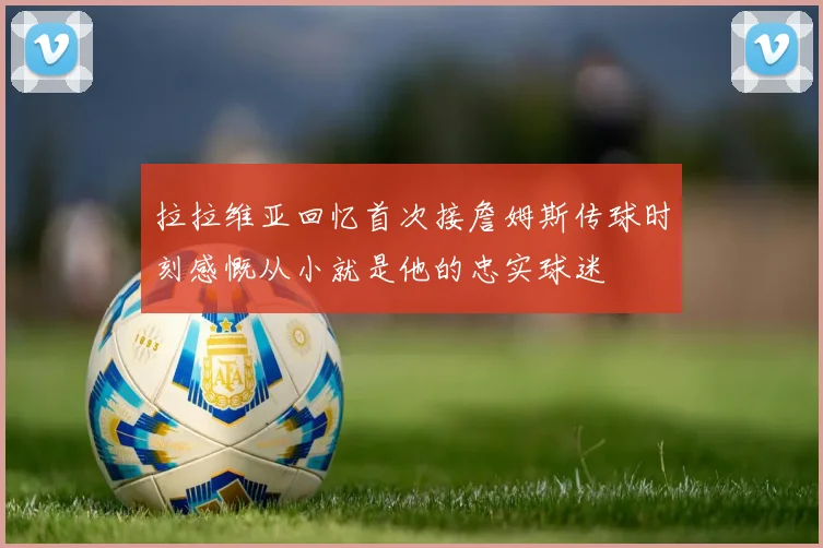 拉拉维亚回忆首次接詹姆斯传球时刻感慨从小就是他的忠实球迷
