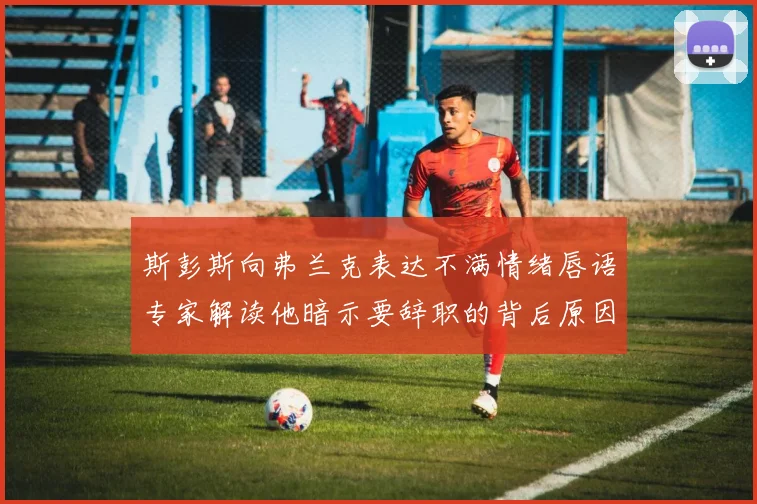 斯彭斯向弗兰克表达不满情绪唇语专家解读他暗示要辞职的背后原因