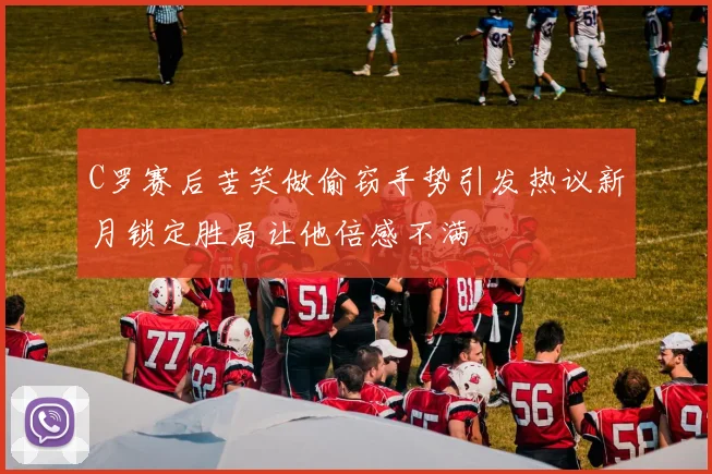 C罗赛后苦笑做偷窃手势引发热议新月锁定胜局让他倍感不满