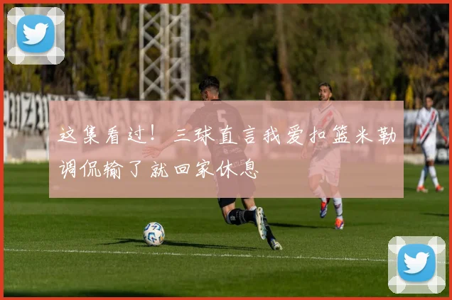 这集看过！三球直言我爱扣篮米勒调侃输了就回家休息