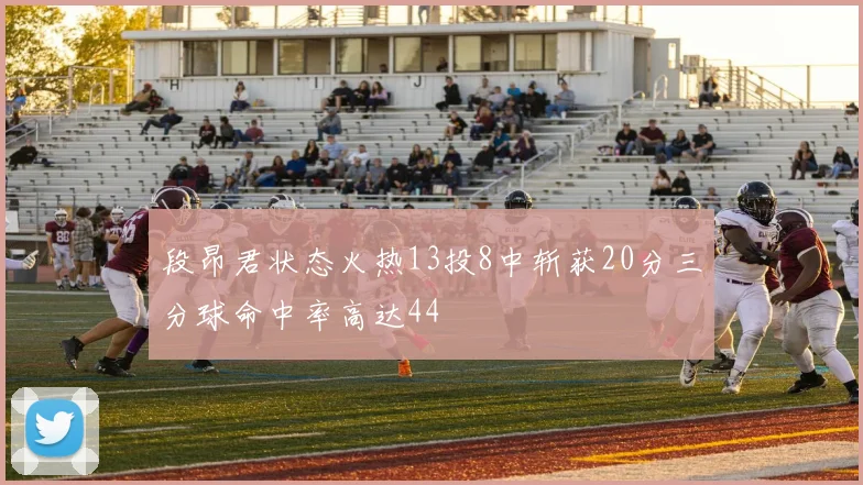 段昂君状态火热13投8中斩获20分三分球命中率高达44