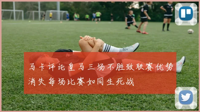 马卡评论皇马三场不胜致联赛优势消失每场比赛如同生死战
