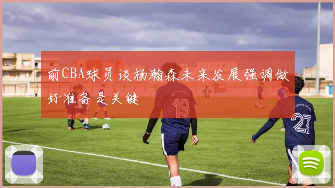 前CBA球员谈杨瀚森未来发展强调做好准备是关键