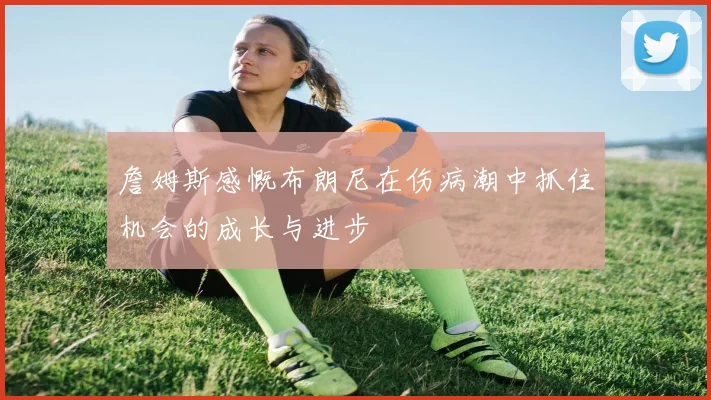 詹姆斯感慨布朗尼在伤病潮中抓住机会的成长与进步