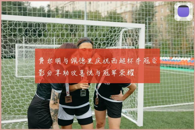 费尔明与佩德里庆祝西超杯夺冠合影分享助攻喜悦与冠军荣耀