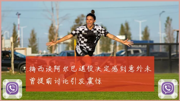 梅西谈阿尔巴退役决定感到意外未曾提前讨论引发震惊