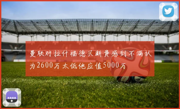 曼联对拉什福德买断费感到不满认为2600万太低他应值5000万