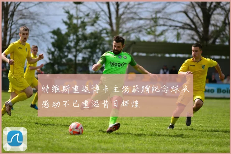 特维斯重返博卡主场获赠纪念球衣感动不已重温昔日辉煌