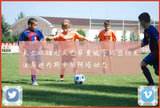 米兰双雄尤文巴萨曼城等队密切关注乌迪内斯中场阿塔动态