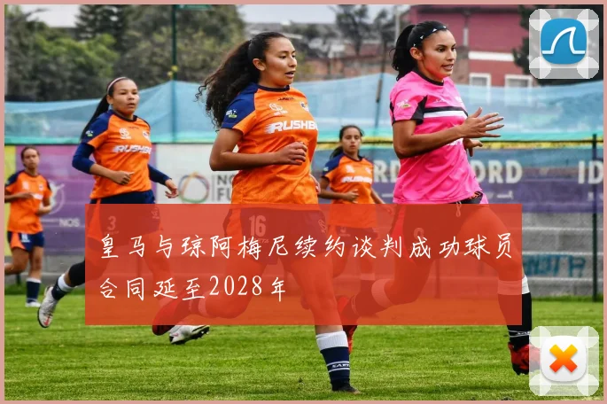 皇马与琼阿梅尼续约谈判成功球员合同延至2028年