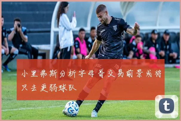 小里弗斯分析字母哥交易前景或将只去更弱球队