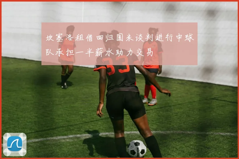 坎塞洛租借回归国米谈判进行中球队承担一半薪水助力交易